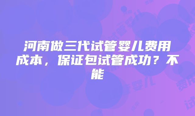 河南做三代试管婴儿费用成本，保证包试管成功？不能