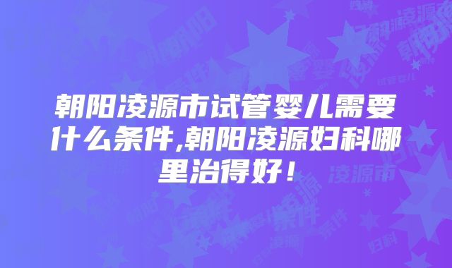 朝阳凌源市试管婴儿需要什么条件,朝阳凌源妇科哪里治得好！