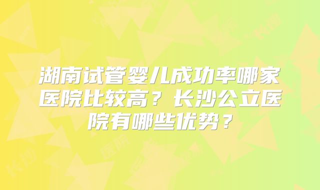 湖南试管婴儿成功率哪家医院比较高？长沙公立医院有哪些优势？