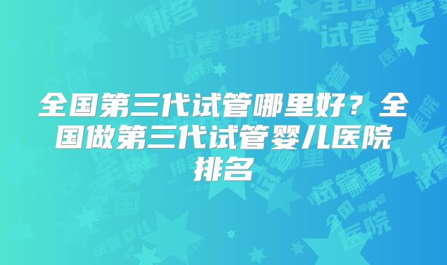 全国第三代试管哪里好？全国做第三代试管婴儿医院排名