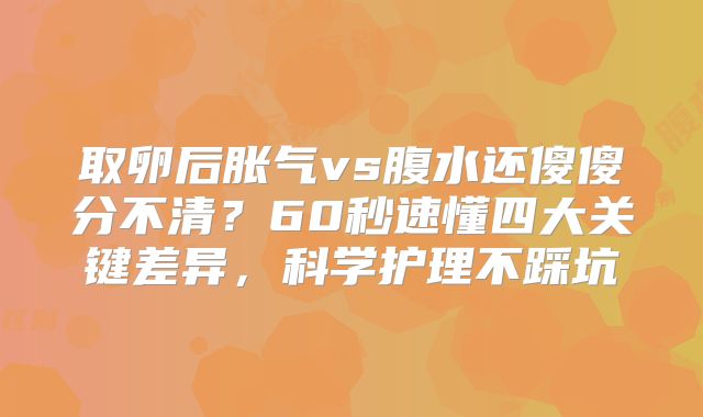 取卵后胀气vs腹水还傻傻分不清？60秒速懂四大关键差异，科学护理不踩坑