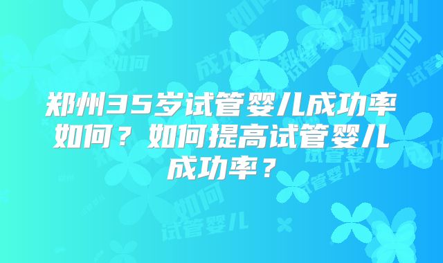 郑州35岁试管婴儿成功率如何？如何提高试管婴儿成功率？