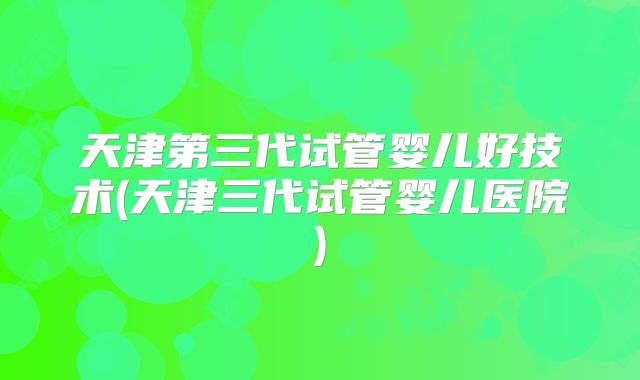 天津第三代试管婴儿好技术(天津三代试管婴儿医院)