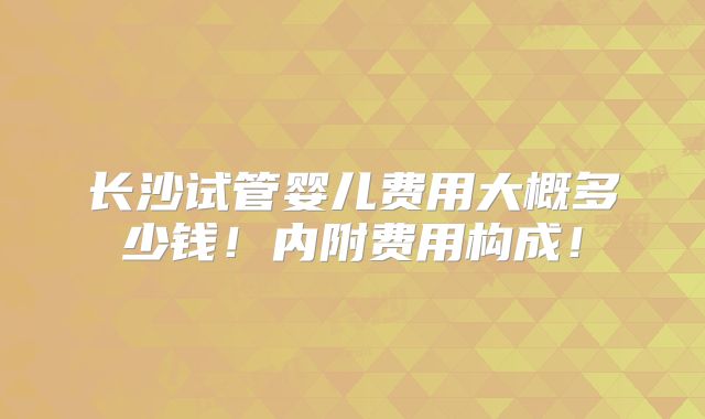 长沙试管婴儿费用大概多少钱!内附费用构成!