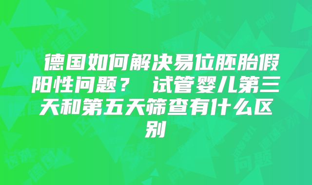 ‌德国如何解决易位胚胎假阳性问题？‌试管婴儿第三天和第五天筛查有什么区别