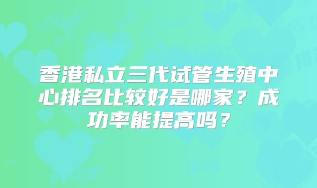 香港私立三代试管生殖中心排名比较好是哪家？成功率能提高吗？