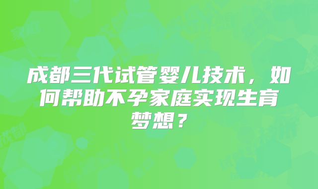 成都三代试管婴儿技术，如何帮助不孕家庭实现生育梦想？