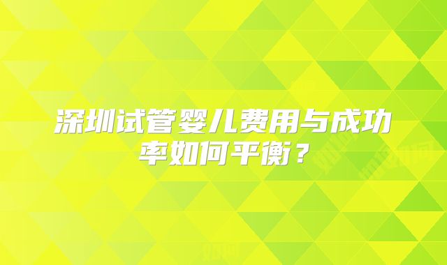 深圳试管婴儿费用与成功率如何平衡？