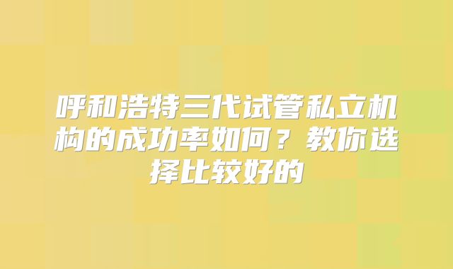呼和浩特三代试管私立机构的成功率如何？教你选择比较好的