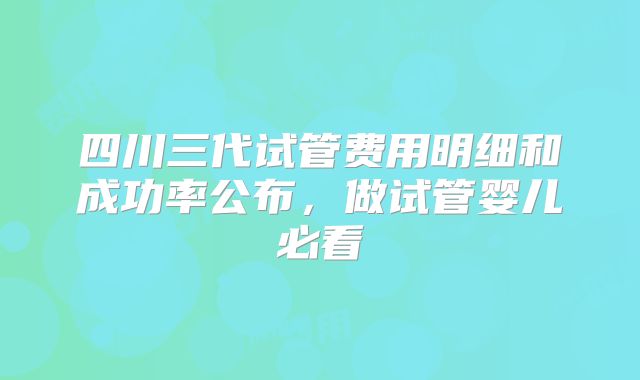 四川三代试管费用明细和成功率公布，做试管婴儿必看