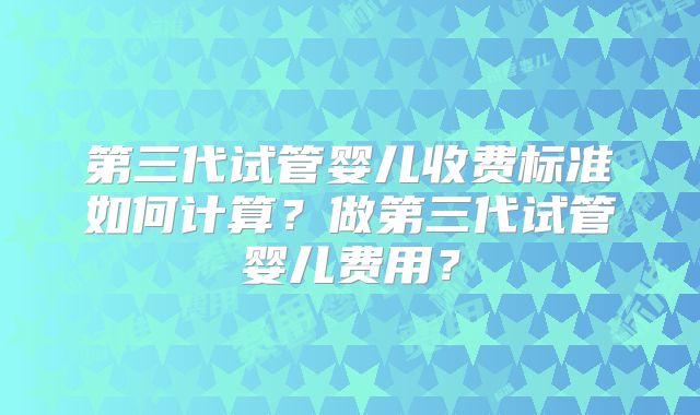第三代试管婴儿收费标准如何计算？做第三代试管婴儿费用？
