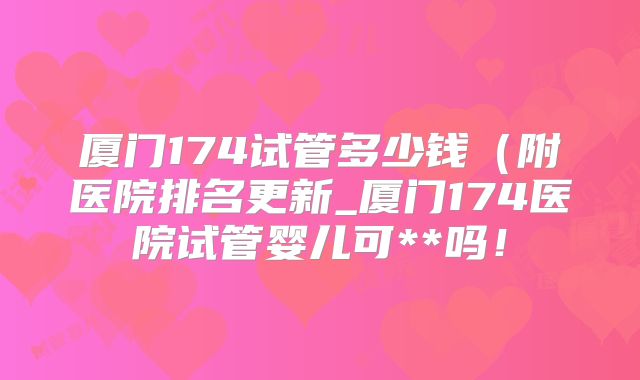 厦门174试管多少钱(附医院排名更新_厦门174医院试管婴儿可**吗!