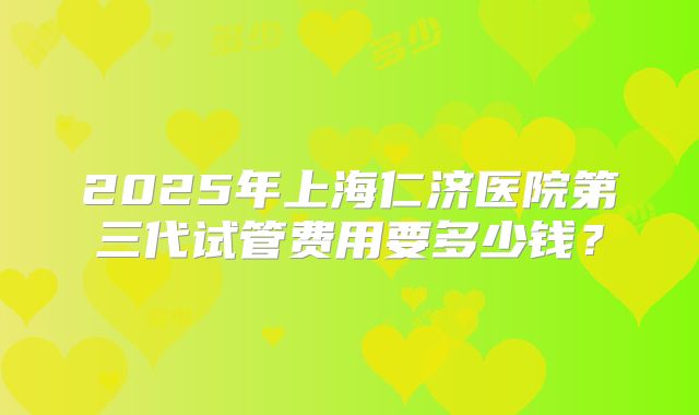 2025年上海仁济医院第三代试管费用要多少钱？