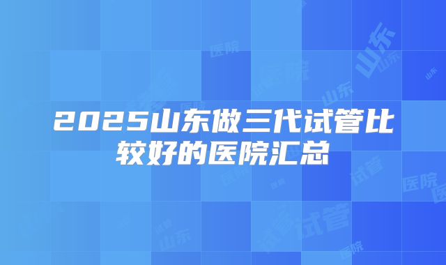 2025山东做三代试管比较好的医院汇总
