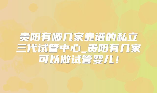 贵阳有哪几家靠谱的私立三代试管中心_贵阳有几家可以做试管婴儿！