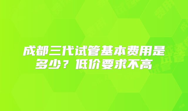 成都三代试管基本费用是多少？低价要求不高