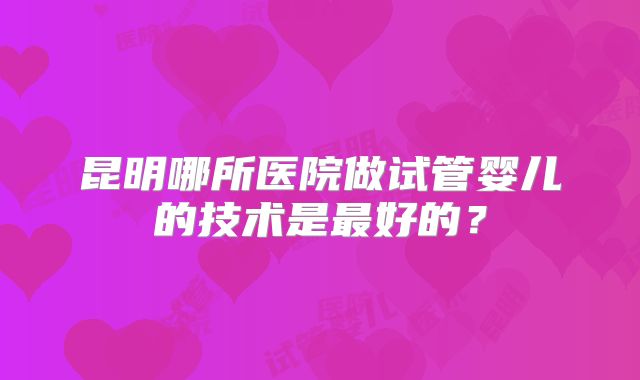 昆明哪所医院做试管婴儿的技术是最好的?