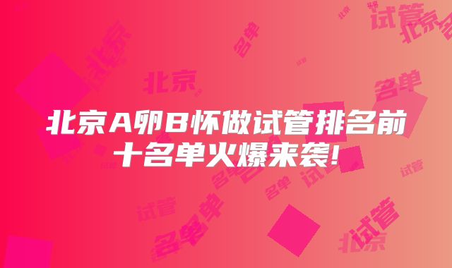北京A卵B怀做试管排名前十名单火爆来袭!