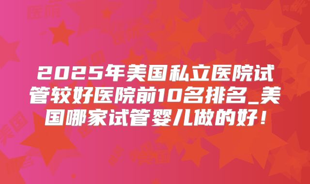 2025年美国私立医院试管较好医院前10名排名_美国哪家试管婴儿做的好！
