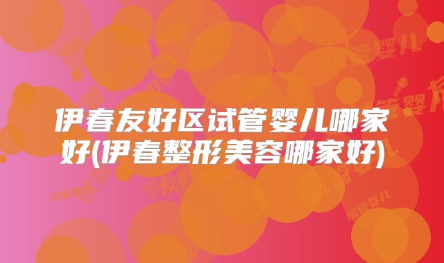 伊春友好区试管婴儿哪家好(伊春整形美容哪家好)