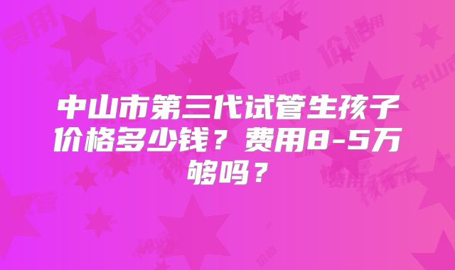 中山市第三代试管生孩子价格多少钱？费用8-5万够吗？