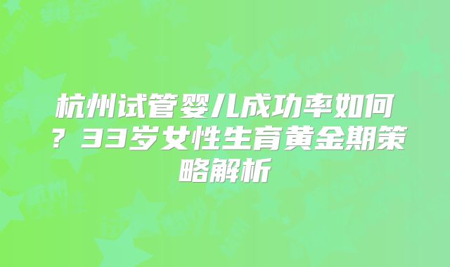 杭州试管婴儿成功率如何？33岁女性生育黄金期策略解析
