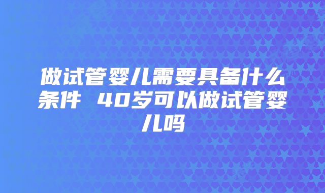 做试管婴儿需要具备什么条件 40岁可以做试管婴儿吗