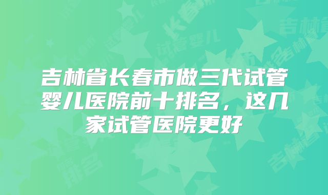 吉林省长春市做三代试管婴儿医院前十排名，这几家试管医院更好