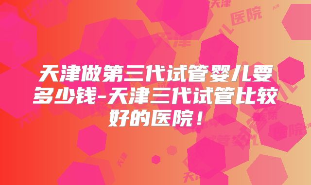 天津做第三代试管婴儿要多少钱-天津三代试管比较好的医院!