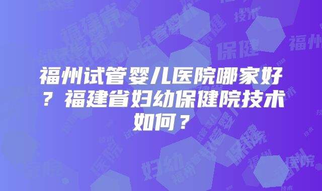 福州试管婴儿医院哪家好？福建省妇幼保健院技术如何？