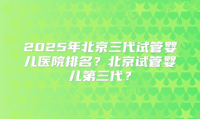 2025年北京三代试管婴儿医院排名？北京试管婴儿第三代？