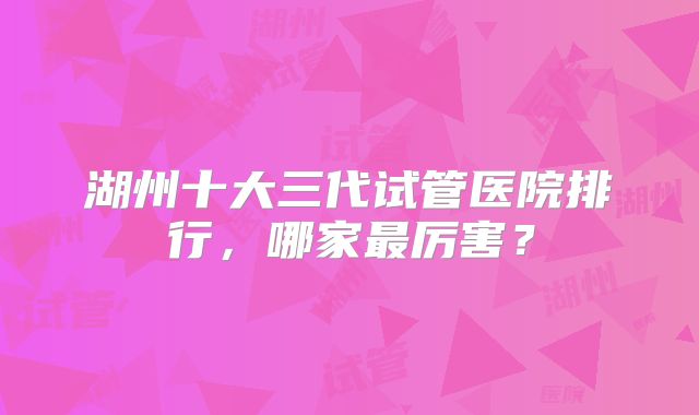 湖州十大三代试管医院排行，哪家最厉害？