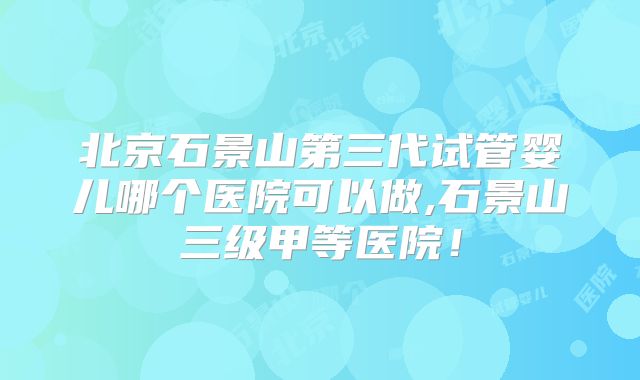 北京石景山第三代试管婴儿哪个医院可以做,石景山三级甲等医院！