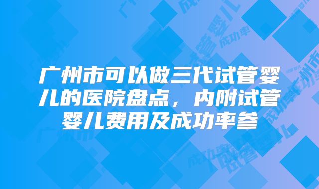 广州市可以做三代试管婴儿的医院盘点，内附试管婴儿费用及成功率参