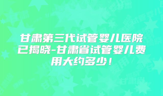 甘肃第三代试管婴儿医院已揭晓-甘肃省试管婴儿费用大约多少！