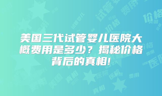美国三代试管婴儿医院大概费用是多少?揭秘价格背后的真相!