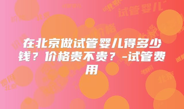 在北京做试管婴儿得多少钱?价格贵不贵?-试管费用