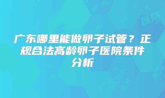 广东哪里能做卵子试管？正规合法高龄卵子医院条件分析