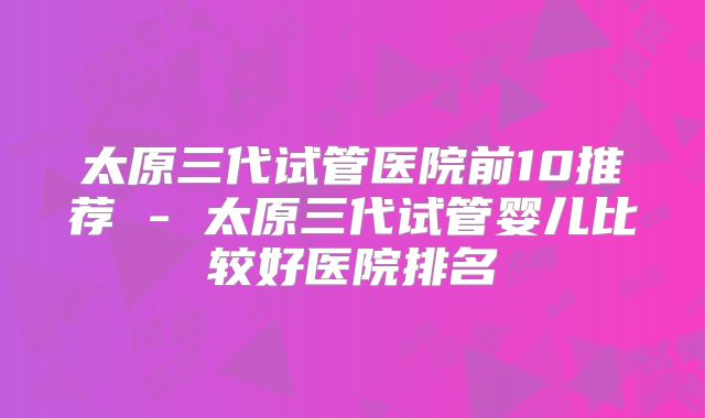 太原三代试管医院前10推荐 - 太原三代试管婴儿比较好医院排名