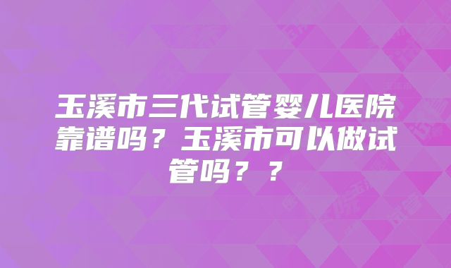 玉溪市三代试管婴儿医院靠谱吗？玉溪市可以做试管吗？？