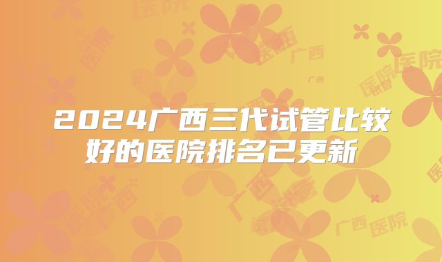 2024广西三代试管比较好的医院排名已更新