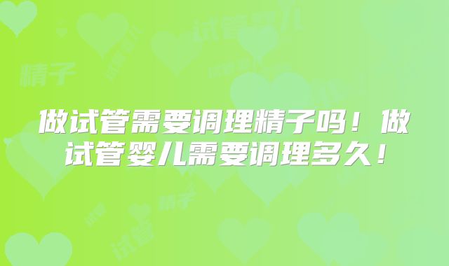 做试管需要调理精子吗！做试管婴儿需要调理多久！