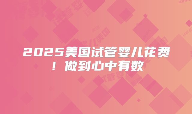 2025美国试管婴儿花费!做到心中有数
