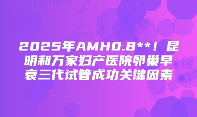 2025年AMH0.8**！昆明和万家妇产医院卵巢早衰三代试管成功关键因素