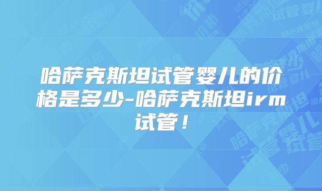 哈萨克斯坦试管婴儿的价格是多少-哈萨克斯坦irm试管！