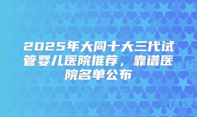 2025年大同十大三代试管婴儿医院推荐，靠谱医院名单公布