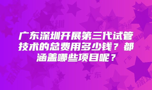 广东深圳开展第三代试管技术的总费用多少钱？都涵盖哪些项目呢？