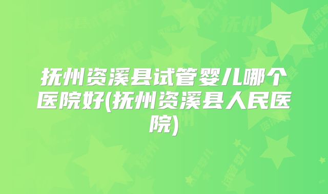 抚州资溪县试管婴儿哪个医院好(抚州资溪县人民医院)