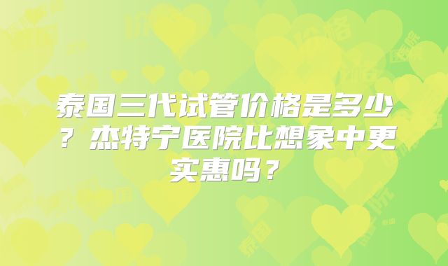 泰国三代试管价格是多少？杰特宁医院比想象中更实惠吗？