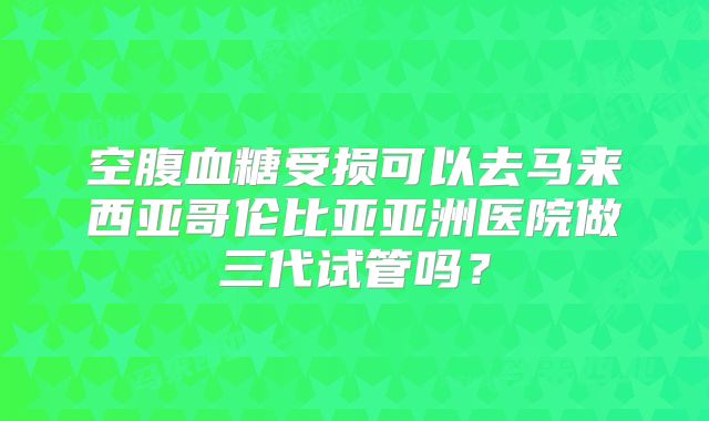 空腹血糖受损可以去马来西亚哥伦比亚亚洲医院做三代试管吗？